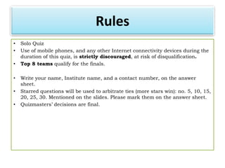 Rules
•   Solo Quiz
•   Use of mobile phones, and any other Internet connectivity devices during the
    duration of this quiz, is strictly discouraged, at risk of disqualification.
•   Top 8 teams qualify for the finals.

•   Write your name, Institute name, and a contact number, on the answer
    sheet.
•   Starred questions will be used to arbitrate ties (more stars win): no. 5, 10, 15,
    20, 25, 30. Mentioned on the slides. Please mark them on the answer sheet.
•   Quizmasters’ decisions are final.
 