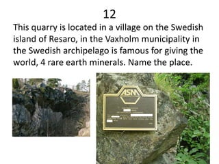 12
This quarry is located in a village on the Swedish
island of Resaro, in the Vaxholm municipality in
the Swedish archipelago is famous for giving the
world, 4 rare earth minerals. Name the place.
 