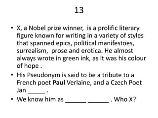 13
• X, a Nobel prize winner, is a prolific literary
  figure known for writing in a variety of styles
  that spanned epics, political manifestoes,
  surrealism, prose and erotica. He almost
  always wrote in green ink, as it was his colour
  of hope .
• His Pseudonym is said to be a tribute to a
  French poet Paul Verlaine, and a Czech Poet
  Jan _____ .
• We know him as ______ ______ . Who X?
 