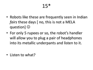 15*
• Robots like these are frequently seen in Indian
  fairs these days [ no, this is not a MELA
  question] 
• For only 5 rupees or so, the robot’s handler
  will allow you to plug a pair of headphones
  into its metallic underpants and listen to it.

• Listen to what?
 