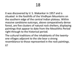 18
X was discovered by V. S. Wakankar in 1957 and is
situated in the foothills of the Vindhyan Mountains on
the southern edge of the central Indian plateau. Within
massive sandstone outcrops, above comparatively dense
forest, are five clusters of natural rock shelters, displaying
paintings that appear to date from the Mesolithic Period
right through to the historical period.
The cultural traditions of the inhabitants of the twenty-
one villages adjacent to the site bear a strong
resemblance to those represented in the rock paintings.
X?
 
