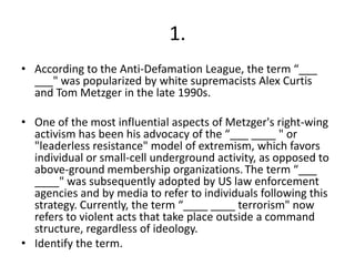 1.
• According to the Anti-Defamation League, the term “___
  ___" was popularized by white supremacists Alex Curtis
  and Tom Metzger in the late 1990s.

• One of the most influential aspects of Metzger's right-wing
  activism has been his advocacy of the “___ ____ " or
  "leaderless resistance" model of extremism, which favors
  individual or small-cell underground activity, as opposed to
  above-ground membership organizations. The term “___
  ____" was subsequently adopted by US law enforcement
  agencies and by media to refer to individuals following this
  strategy. Currently, the term “____ ____ terrorism" now
  refers to violent acts that take place outside a command
  structure, regardless of ideology.
• Identify the term.
 