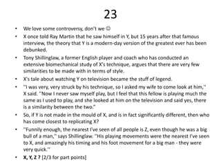23
•   We love some controversy, don’t we 
•   X once told Ray Martin that he saw himself in Y, but 15 years after that famous
    interview, the theory that Y is a modern-day version of the greatest ever has been
    debunked.
•   Tony Shillinglaw, a former English player and coach who has conducted an
    extensive biomechanical study of X's technique, argues that there are very few
    similarities to be made with in terms of style.
•   X's tale about watching Y on television became the stuff of legend.
•   ''I was very, very struck by his technique, so I asked my wife to come look at him,''
    X said. ''Now I never saw myself play, but I feel that this fellow is playing much the
    same as I used to play, and she looked at him on the television and said yes, there
    is a similarity between the two.”
•   So, if Y is not made in the mould of X, and is in fact significantly different, then who
    has come closest to replicating X?
•   ''Funnily enough, the nearest I've seen of all people is Z, even though he was a big
    bull of a man,'' says Shillinglaw. ''His playing movements were the nearest I've seen
    to X, and amazingly his timing and his foot movement for a big man - they were
    very quick.'‘
•   X, Y, Z ? [2/3 for part points]
 