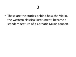 3
• These are the stories behind how the Violin,
  the western classical instrument, became a
  standard feature of a Carnatic Music concert.
 