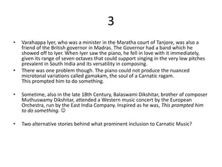 3
•   Varahappa Iyer, who was a minister in the Maratha court of Tanjore, was also a
    friend of the British governor in Madras. The Governor had a band which he
    showed off to Iyer. When Iyer saw the piano, he fell in love with it immediately,
    given its range of seven octaves that could support singing in the very low pitches
    prevalent in South India and its versatility in composing.
•   There was one problem though. The piano could not produce the nuanced
    microtonal variations called gamakam, the soul of a Carnatic ragam.
    This prompted him to do something.

•   Sometime, also in the late 18th Century, Balaswami Dikshitar, brother of composer
    Muthuswamy Dikshitar, attended a Western music concert by the European
    Orchestra, run by the East India Company. Inspired as he was, This prompted him
    to do something. 

•   Two alternative stories behind what prominent inclusion to Carnatic Music?
 
