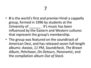 7
• X is the world's first and premier Hindi a cappella
  group, formed in 1996 by students at the
  University of ______ . X’s music has been
  influenced by the Eastern and Western cultures
  that represent the group’s membership.
• The group was featured on the soundtrack of
  American Desi, and has released seven full-length
  albums: Awaaz, 11 PM, Soundcheck, The Brown
  Album, Pehchaan, On Detours, Panoramic, and
  the compilation album Out of Stock.
 