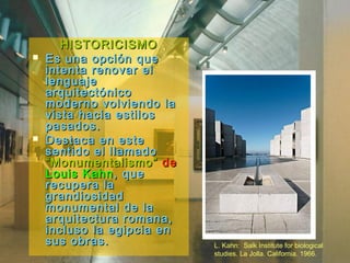 HISTORICISMOHISTORICISMO
 Es una opción queEs una opción que
intenta renovar elintenta renovar el
lenguajelenguaje
arquitectónicoarquitectónico
moderno volviendo lamoderno volviendo la
vista hacia estilosvista hacia estilos
pasados.pasados.
 Destaca en esteDestaca en este
sentido el llamadosentido el llamado
“Monumentalismo”“Monumentalismo” dede
Louis KahnLouis Kahn, que, que
recupera larecupera la
grandiosidadgrandiosidad
monumental de lamonumental de la
arquitectura romana,arquitectura romana,
incluso la egipcia enincluso la egipcia en
sus obras.sus obras. L. Kahn: Salk Institute for biological
studies. La Jolla. California. 1966.
 