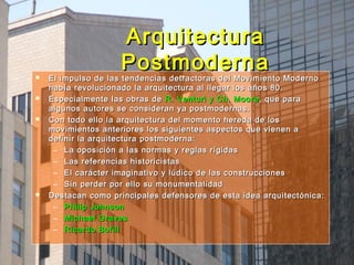 ArquitecturaArquitectura
PostmodernaPostmoderna El impulso de las tendencias detractoras del Movimiento ModernoEl impulso de las tendencias detractoras del Movimiento Moderno
había revolucionado la arquitectura al llegar los años 80.había revolucionado la arquitectura al llegar los años 80.
 Especialmente las obras deEspecialmente las obras de R. Venturi y Ch. MooreR. Venturi y Ch. Moore, que para, que para
algunos autores se consideran ya postmodernas.algunos autores se consideran ya postmodernas.
 Con todo ello la arquitectura del momento hereda de losCon todo ello la arquitectura del momento hereda de los
movimientos anteriores los siguientes aspectos que vienen amovimientos anteriores los siguientes aspectos que vienen a
definir la arquitectura postmoderna:definir la arquitectura postmoderna:
– La oposición a las normas y reglas rígidasLa oposición a las normas y reglas rígidas
– Las referencias historicistasLas referencias historicistas
– El carácter imaginativo y lúdico de las construccionesEl carácter imaginativo y lúdico de las construcciones
– Sin perder por ello su monumentalidadSin perder por ello su monumentalidad
 Destacan como principales defensores de esta idea arquitectónica:Destacan como principales defensores de esta idea arquitectónica:
– Philip JohnsonPhilip Johnson
– Michael GravesMichael Graves
– Ricardo BofillRicardo Bofill
 