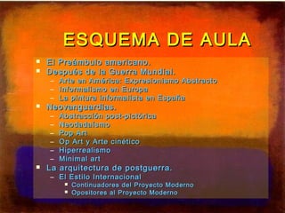 ESQUEMA DE AULAESQUEMA DE AULA
 El Preámbulo americano.El Preámbulo americano.
 Después de la Guerra Mundial.Después de la Guerra Mundial.
– Arte en América: Expresionismo AbstractoArte en América: Expresionismo Abstracto
– Informalismo en EuropaInformalismo en Europa
– La pintura informalista en EspañaLa pintura informalista en España
 Neovanguardias.Neovanguardias.
– Abstracción post-pictóricaAbstracción post-pictórica
– NeodadaísmoNeodadaísmo
– Pop ArtPop Art
– Op Art y Arte cinéticoOp Art y Arte cinético
– HiperrealismoHiperrealismo
– Minimal artMinimal art
 La arquitectura de postguerra.La arquitectura de postguerra.
– El Estilo InternacionalEl Estilo Internacional
 Continuadores del Proyecto ModernoContinuadores del Proyecto Moderno
 Opositores al Proyecto ModernoOpositores al Proyecto Moderno
 