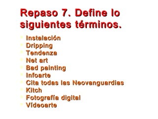 Repaso 7. Define loRepaso 7. Define lo
siguientes términos.siguientes términos.
 InstalaciónInstalación
 DrippingDripping
 TendenzaTendenza
 Net artNet art
 Bad paintingBad painting
 InfoarteInfoarte
 Cita todas las NeovanguardiasCita todas las Neovanguardias
 KitchKitch
 Fotografía digitalFotografía digital
 VídeoarteVídeoarte
 