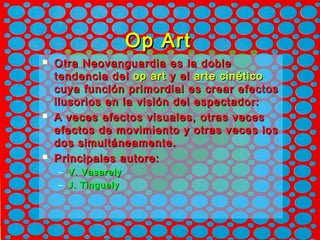 Op ArtOp Art
 Otra Neovanguardia es la dobleOtra Neovanguardia es la doble
tendencia deltendencia del op artop art y ely el arte cinéticoarte cinético
cuya función primordial es crear efectoscuya función primordial es crear efectos
ilusorios en la visión del espectador:ilusorios en la visión del espectador:
 A veces efectos visuales, otras vecesA veces efectos visuales, otras veces
efectos de movimiento y otras veces losefectos de movimiento y otras veces los
dos simultáneamente.dos simultáneamente.
 Principales autore:Principales autore:
– V. VasarelyV. Vasarely
– J. TinguelyJ. Tinguely
 