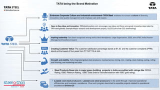 TATA being the Brand Motivation
Embraces Corporate Culture and industrial environment- TATA Steel endeavor to nurture a culture of diversity,
innovation, total quality management and employee care and respect.
Open to New ideas and innovation- TATAsteelinovation.com encourages new ideas and there some great innovative steps taken by
TATA steel globally. Example-Major research and development project, ULCOS (ultra-low CO2 steelmaking)
Inspiring Leadership- Tata Steel recognized among India's Best Workplaces: Large Organization, 2020, wins IFSEC India Disaster
Management Excellence Award.
Creating Customer Value- The customer satisfaction percentage stands at 81.30 and the customer complaints (PPM)
stands at the lowest of four years from FY15-FY19 at 444.
Strength and stability- fully-integrated global steel producers, involved across mining, iron- making, steel-making, casting, rolling
and finishing, and marketing and sales
• Steel Products Goes into in major green building projects in India accredited with ratings like GRIHA
Rating, IGBC Platinum Rating , IGBC Gold (India’s 1stcricket stadium with IGBC gold rating).
• Lowest cost steel producers- Lowest cost steel producers in the world through improved operational
efficiencies and business excellence. One such program launched to expedite projects related to operational
excellence-Shikhar25
 