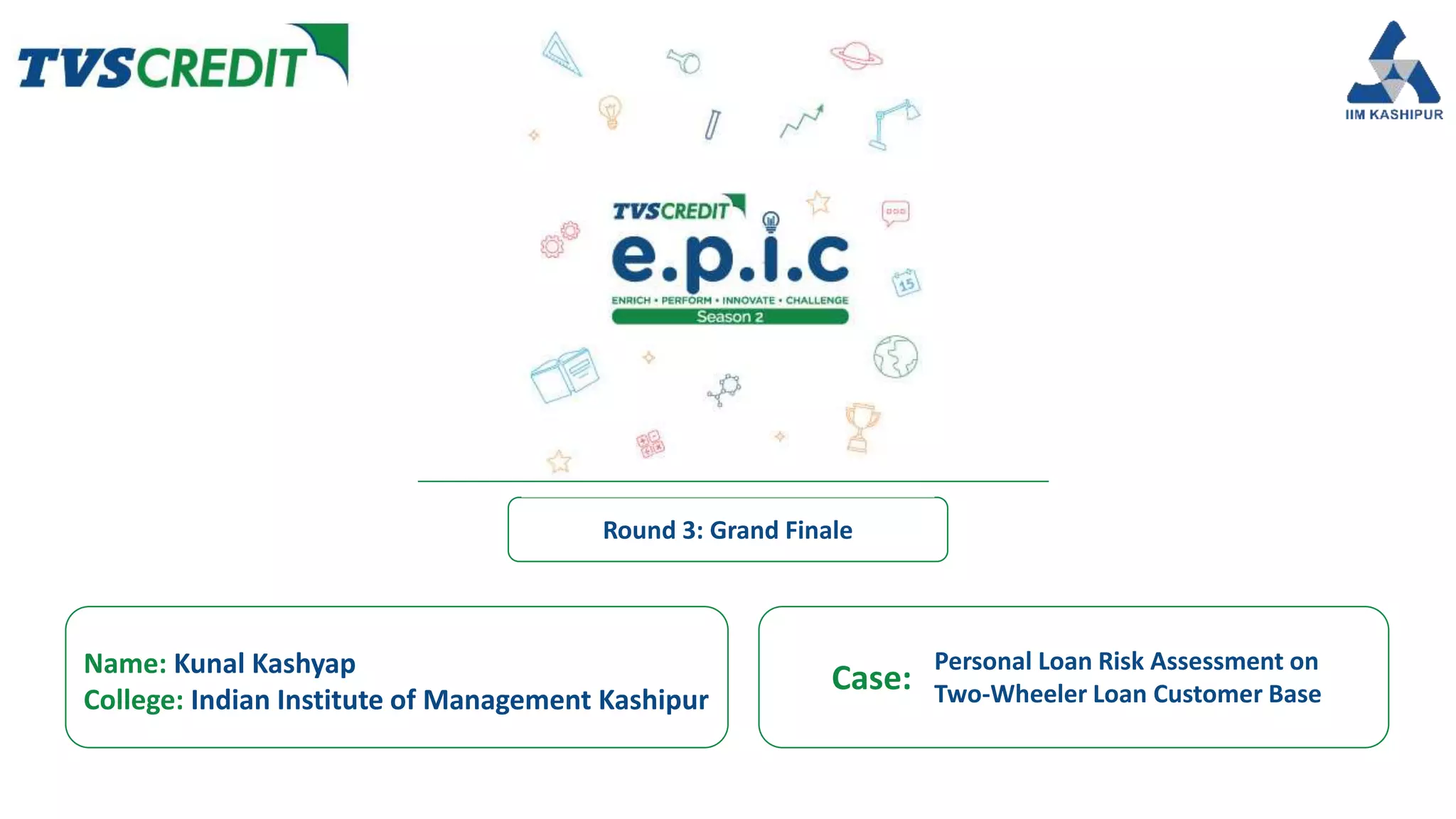 Name: Kunal Kashyap
College: Indian Institute of Management Kashipur
Case:
Round 3: Grand Finale
Personal Loan Risk Assessment on
Two-Wheeler Loan Customer Base
 