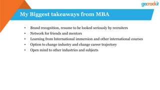 My Biggest takeaways from MBA
• Brand recognition, resume to be looked seriously by recruiters
• Network for friends and mentors
• Learning from International immersion and other international courses
• Option to change industry and change career trajectory
• Open mind to other industries and subjects
 