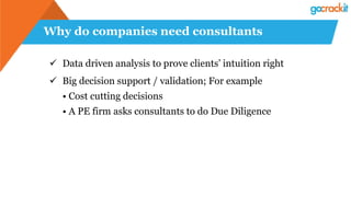 Why do companies need consultants
✓ Data driven analysis to prove clients’ intuition right
✓ Big decision support / validation; For example
• Cost cutting decisions
• A PE firm asks consultants to do Due Diligence
 