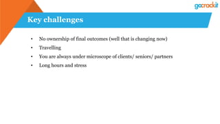 Key challenges
• No ownership of final outcomes (well that is changing now)
• Travelling
• You are always under microscope of clients/ seniors/ partners
• Long hours and stress
 