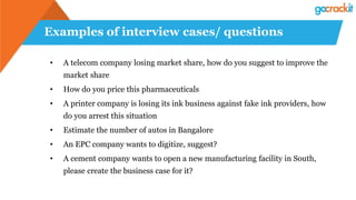 Examples of interview cases/ questions
• A telecom company losing market share, how do you suggest to improve the
market share
• How do you price this pharmaceuticals
• A printer company is losing its ink business against fake ink providers, how
do you arrest this situation
• Estimate the number of autos in Bangalore
• An EPC company wants to digitize, suggest?
• A cement company wants to open a new manufacturing facility in South,
please create the business case for it?
 