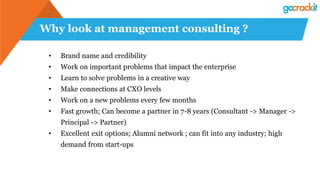 Why look at management consulting ?
• Brand name and credibility
• Work on important problems that impact the enterprise
• Learn to solve problems in a creative way
• Make connections at CXO levels
• Work on a new problems every few months
• Fast growth; Can become a partner in 7-8 years (Consultant -> Manager ->
Principal -> Partner)
• Excellent exit options; Alumni network ; can fit into any industry; high
demand from start-ups
 