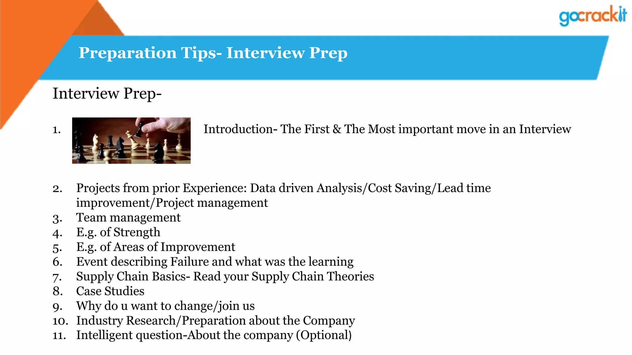 Preparation Tips- Interview Prep
Interview Prep-
1. Introduction- The First & The Most important move in an Interview
2. Projects from prior Experience: Data driven Analysis/Cost Saving/Lead time
improvement/Project management
3. Team management
4. E.g. of Strength
5. E.g. of Areas of Improvement
6. Event describing Failure and what was the learning
7. Supply Chain Basics- Read your Supply Chain Theories
8. Case Studies
9. Why do u want to change/join us
10. Industry Research/Preparation about the Company
11. Intelligent question-About the company (Optional)
 