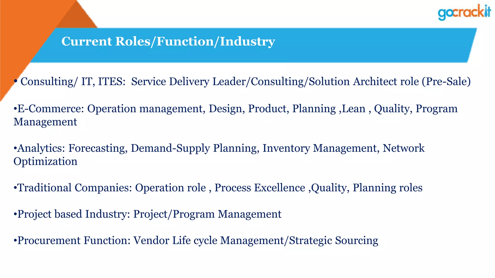 Current Roles/Function/Industry
• Consulting/ IT, ITES: Service Delivery Leader/Consulting/Solution Architect role (Pre-Sale)
•E-Commerce: Operation management, Design, Product, Planning ,Lean , Quality, Program
Management
•Analytics: Forecasting, Demand-Supply Planning, Inventory Management, Network
Optimization
•Traditional Companies: Operation role , Process Excellence ,Quality, Planning roles
•Project based Industry: Project/Program Management
•Procurement Function: Vendor Life cycle Management/Strategic Sourcing
 
