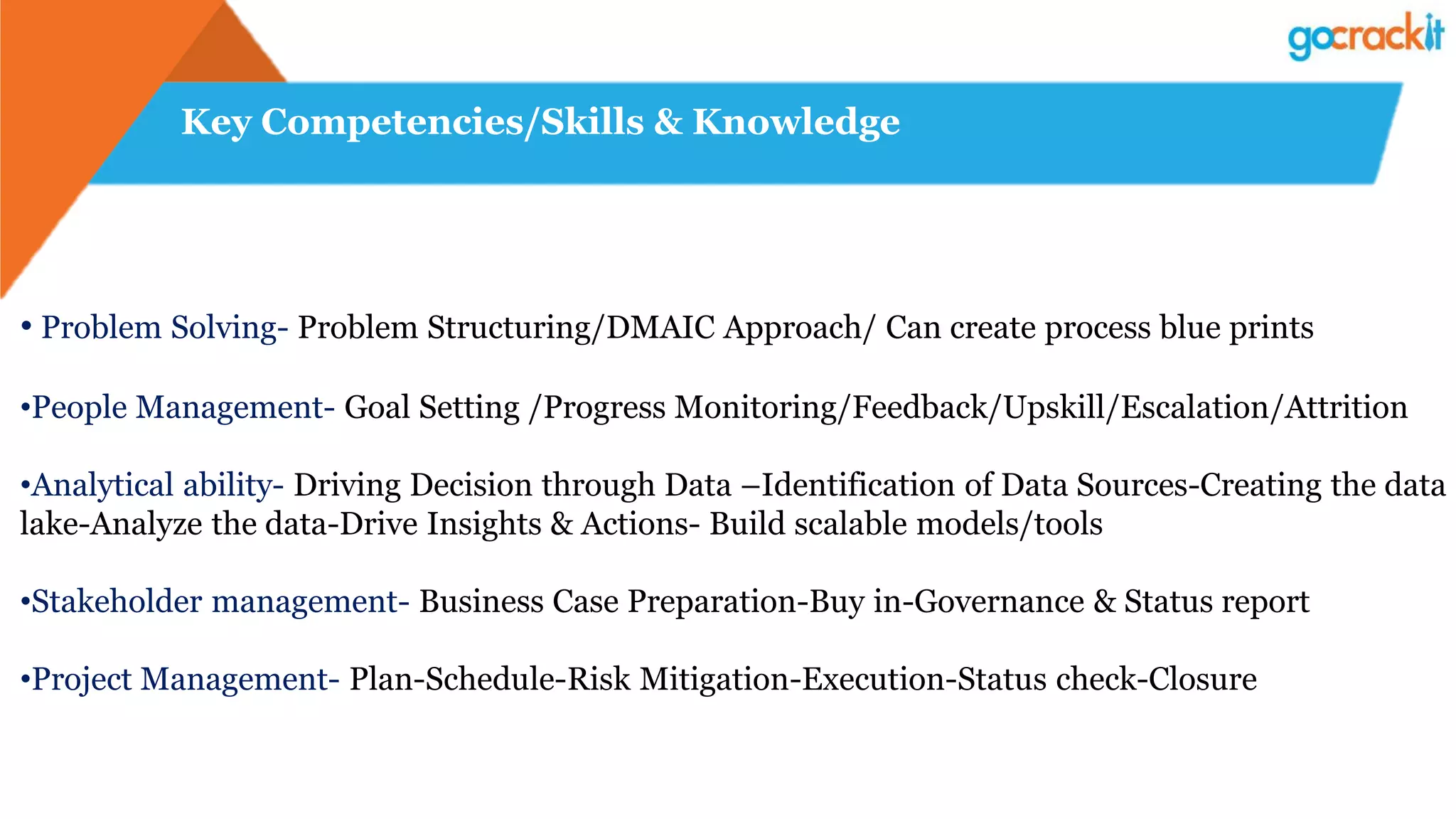 Key Competencies/Skills & Knowledge
• Problem Solving- Problem Structuring/DMAIC Approach/ Can create process blue prints
•People Management- Goal Setting /Progress Monitoring/Feedback/Upskill/Escalation/Attrition
•Analytical ability- Driving Decision through Data –Identification of Data Sources-Creating the data
lake-Analyze the data-Drive Insights & Actions- Build scalable models/tools
•Stakeholder management- Business Case Preparation-Buy in-Governance & Status report
•Project Management- Plan-Schedule-Risk Mitigation-Execution-Status check-Closure
 