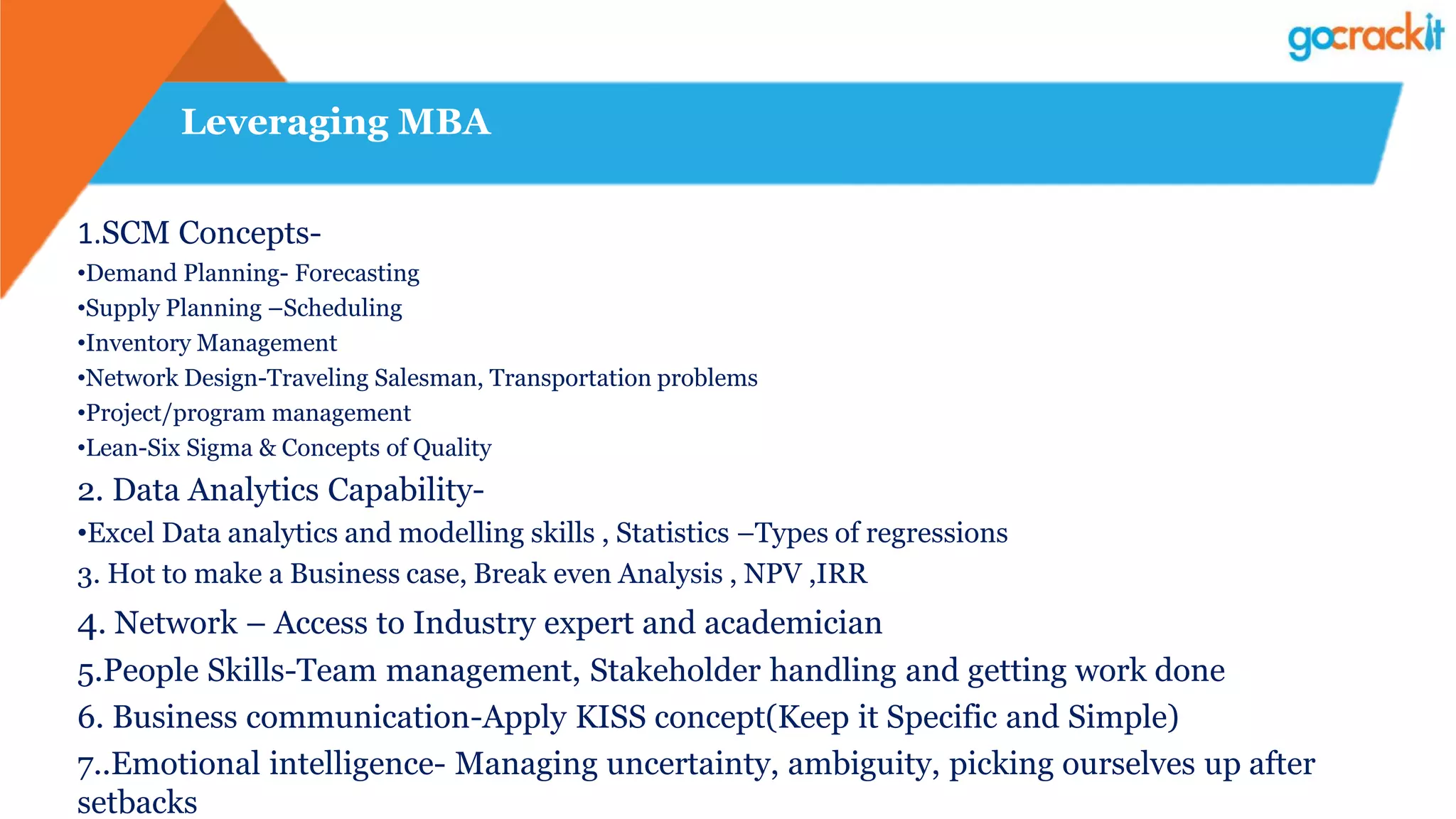 Leveraging MBA
1.SCM Concepts-
•Demand Planning- Forecasting
•Supply Planning –Scheduling
•Inventory Management
•Network Design-Traveling Salesman, Transportation problems
•Project/program management
•Lean-Six Sigma & Concepts of Quality
2. Data Analytics Capability-
•Excel Data analytics and modelling skills , Statistics –Types of regressions
3. Hot to make a Business case, Break even Analysis , NPV ,IRR
4. Network – Access to Industry expert and academician
5.People Skills-Team management, Stakeholder handling and getting work done
6. Business communication-Apply KISS concept(Keep it Specific and Simple)
7..Emotional intelligence- Managing uncertainty, ambiguity, picking ourselves up after
setbacks
 