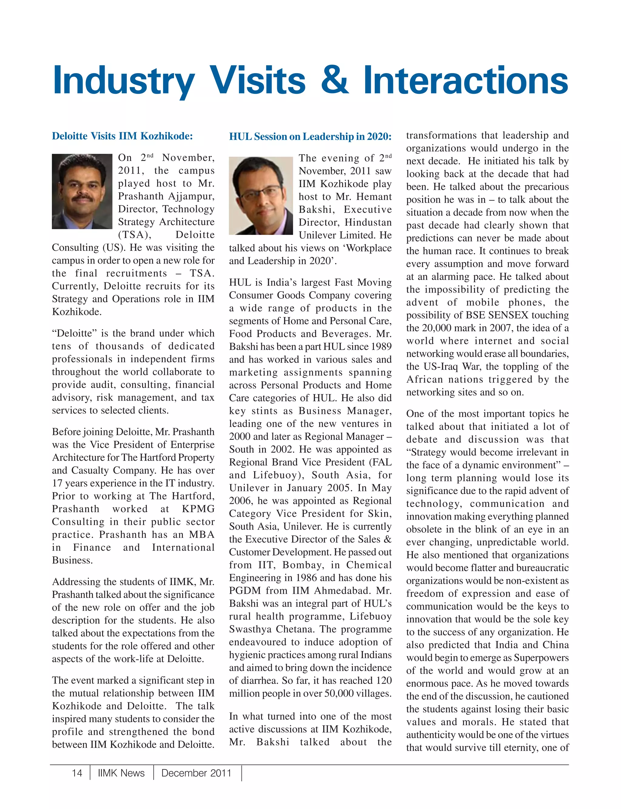 Industry Visits & Interactions
Deloitte Visits IIM Kozhikode:            HUL Session on Leadership in 2020:        transformations that leadership and
                                                                                    organizations would undergo in the
              On 2 nd November,                           The evening of 2 nd       next decade. He initiated his talk by
              2011, the campus                            November, 2011 saw        looking back at the decade that had
              played host to Mr.                          IIM Kozhikode play        been. He talked about the precarious
              Prashanth Ajjampur,                         host to Mr. Hemant        position he was in – to talk about the
              Director, Technology                        Bakshi, Executive         situation a decade from now when the
              Strategy Architecture                       Director, Hindustan       past decade had clearly shown that
              (TSA),        Deloitte                      Unilever Limited. He      predictions can never be made about
Consulting (US). He was visiting the      talked about his views on ‘Workplace      the human race. It continues to break
campus in order to open a new role for    and Leadership in 2020’.                  every assumption and move forward
the final recruitments – TSA.                                                       at an alarming pace. He talked about
Currently, Deloitte recruits for its      HUL is India’s largest Fast Moving
                                                                                    the impossibility of predicting the
Strategy and Operations role in IIM       Consumer Goods Company covering
                                                                                    advent of mobile phones, the
Kozhikode.                                a wide range of products in the
                                                                                    possibility of BSE SENSEX touching
                                          segments of Home and Personal Care,
“Deloitte” is the brand under which                                                 the 20,000 mark in 2007, the idea of a
                                          Food Products and Beverages. Mr.
tens of thousands of dedicated                                                      world where internet and social
                                          Bakshi has been a part HUL since 1989
professionals in independent firms                                                  networking would erase all boundaries,
                                          and has worked in various sales and
throughout the world collaborate to                                                 the US-Iraq War, the toppling of the
                                          marketing assignments spanning
provide audit, consulting, financial                                                African nations triggered by the
                                          across Personal Products and Home
advisory, risk management, and tax                                                  networking sites and so on.
                                          Care categories of HUL. He also did
services to selected clients.             key stints as Business Manager,           One of the most important topics he
                                          leading one of the new ventures in        talked about that initiated a lot of
Before joining Deloitte, Mr. Prashanth    2000 and later as Regional Manager –
was the Vice President of Enterprise                                                debate and discussion was that
                                          South in 2002. He was appointed as        “Strategy would become irrelevant in
Architecture for The Hartford Property    Regional Brand Vice President (FAL
and Casualty Company. He has over                                                   the face of a dynamic environment” –
                                          and Lifebuoy), South Asia, for            long term planning would lose its
17 years experience in the IT industry.   Unilever in January 2005. In May
Prior to working at The Hartford,                                                   significance due to the rapid advent of
                                          2006, he was appointed as Regional        technology, communication and
Prashanth worked at KPMG                  Category Vice President for Skin,
Consulting in their public sector                                                   innovation making everything planned
                                          South Asia, Unilever. He is currently     obsolete in the blink of an eye in an
practice. Prashanth has an MBA            the Executive Director of the Sales &
in Finance and International                                                        ever changing, unpredictable world.
                                          Customer Development. He passed out       He also mentioned that organizations
Business.                                 from IIT, Bombay, in Chemical             would become flatter and bureaucratic
Addressing the students of IIMK, Mr.      Engineering in 1986 and has done his      organizations would be non-existent as
Prashanth talked about the significance   PGDM from IIM Ahmedabad. Mr.              freedom of expression and ease of
of the new role on offer and the job      Bakshi was an integral part of HUL’s      communication would be the keys to
description for the students. He also     rural health programme, Lifebuoy          innovation that would be the sole key
talked about the expectations from the    Swasthya Chetana. The programme           to the success of any organization. He
students for the role offered and other   endeavoured to induce adoption of         also predicted that India and China
aspects of the work-life at Deloitte.     hygienic practices among rural Indians    would begin to emerge as Superpowers
                                          and aimed to bring down the incidence     of the world and would grow at an
The event marked a significant step in    of diarrhea. So far, it has reached 120   enormous pace. As he moved towards
the mutual relationship between IIM       million people in over 50,000 villages.   the end of the discussion, he cautioned
Kozhikode and Deloitte. The talk                                                    the students against losing their basic
inspired many students to consider the    In what turned into one of the most
                                                                                    values and morals. He stated that
profile and strengthened the bond         active discussions at IIM Kozhikode,
                                                                                    authenticity would be one of the virtues
between IIM Kozhikode and Deloitte.       Mr. Bakshi talked about the
                                                                                    that would survive till eternity, one of

    14     IIMK News      December 2011
 