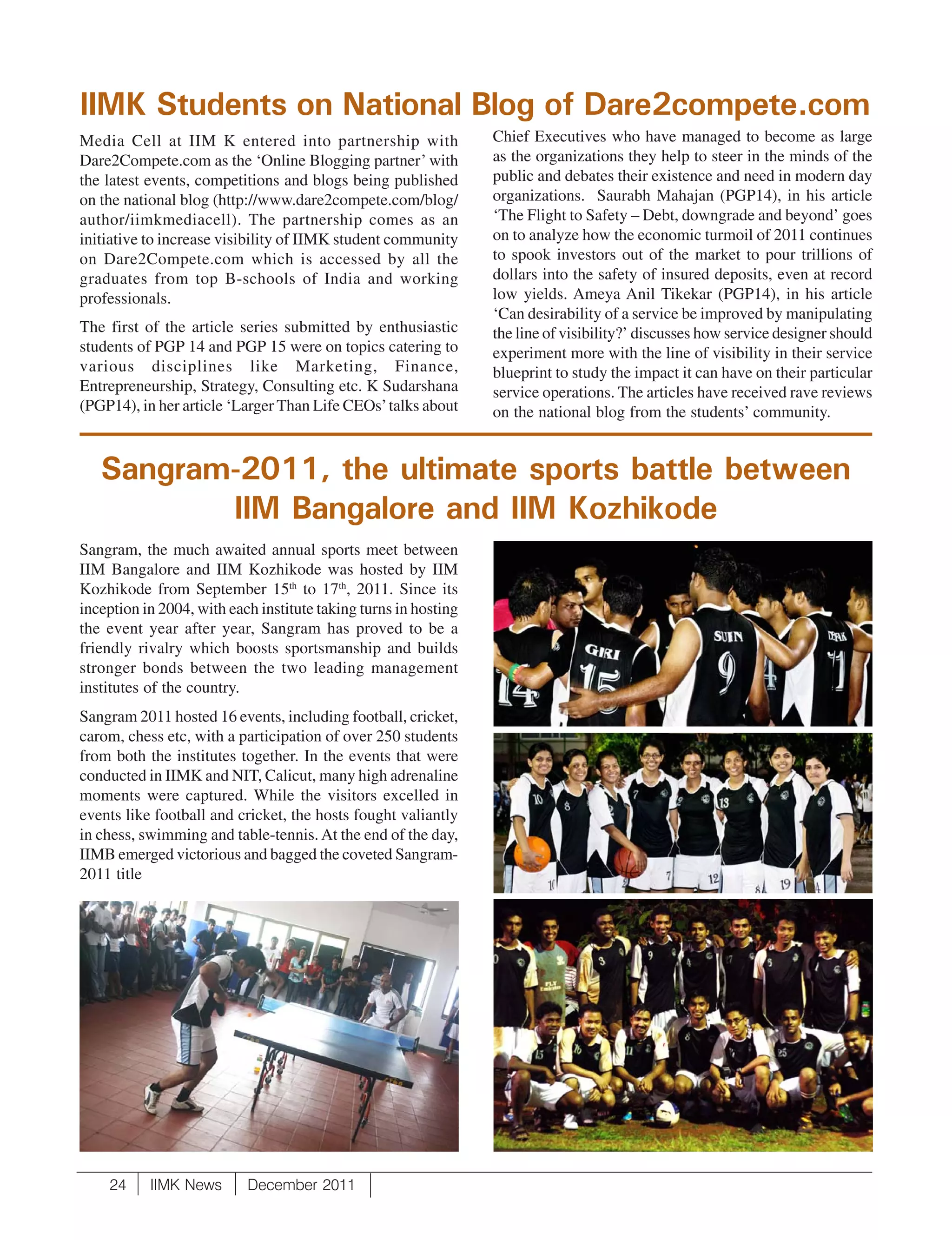 IIMK Students on National Blog of Dare2compete.com
Media Cell at IIM K entered into partnership with                Chief Executives who have managed to become as large
Dare2Compete.com as the ‘Online Blogging partner’ with           as the organizations they help to steer in the minds of the
the latest events, competitions and blogs being published        public and debates their existence and need in modern day
on the national blog (http://www.dare2compete.com/blog/          organizations. Saurabh Mahajan (PGP14), in his article
author/iimkmediacell). The partnership comes as an               ‘The Flight to Safety – Debt, downgrade and beyond’ goes
initiative to increase visibility of IIMK student community      on to analyze how the economic turmoil of 2011 continues
on Dare2Compete.com which is accessed by all the                 to spook investors out of the market to pour trillions of
graduates from top B-schools of India and working                dollars into the safety of insured deposits, even at record
professionals.                                                   low yields. Ameya Anil Tikekar (PGP14), in his article
                                                                 ‘Can desirability of a service be improved by manipulating
The first of the article series submitted by enthusiastic        the line of visibility?’ discusses how service designer should
students of PGP 14 and PGP 15 were on topics catering to         experiment more with the line of visibility in their service
various disciplines like Marketing, Finance,                     blueprint to study the impact it can have on their particular
Entrepreneurship, Strategy, Consulting etc. K Sudarshana         service operations. The articles have received rave reviews
(PGP14), in her article ‘Larger Than Life CEOs’ talks about      on the national blog from the students’ community.


   Sangram-2011, the ultimate sports battle between
          IIM Bangalore and IIM Kozhikode
Sangram, the much awaited annual sports meet between
IIM Bangalore and IIM Kozhikode was hosted by IIM
Kozhikode from September 15th to 17th, 2011. Since its
inception in 2004, with each institute taking turns in hosting
the event year after year, Sangram has proved to be a
friendly rivalry which boosts sportsmanship and builds
stronger bonds between the two leading management
institutes of the country.
Sangram 2011 hosted 16 events, including football, cricket,
carom, chess etc, with a participation of over 250 students
from both the institutes together. In the events that were
conducted in IIMK and NIT, Calicut, many high adrenaline
moments were captured. While the visitors excelled in
events like football and cricket, the hosts fought valiantly
in chess, swimming and table-tennis. At the end of the day,
IIMB emerged victorious and bagged the coveted Sangram-
2011 title




    24     IIMK News       December 2011
 