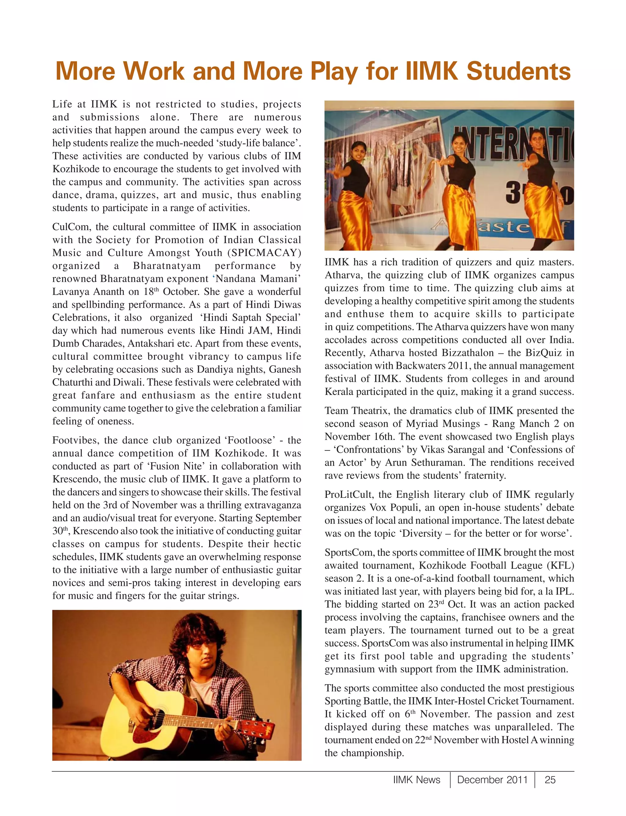 More Work and More Play for IIMK Students
Life at IIMK is not restricted to studies, projects
and submissions alone. There are numerous
activities that happen around the campus every week to
help students realize the much-needed ‘study-life balance’.
These activities are conducted by various clubs of IIM
Kozhikode to encourage the students to get involved with
the campus and community. The activities span across
dance, drama, quizzes, art and music, thus enabling
students to participate in a range of activities.
CulCom, the cultural committee of IIMK in association
with the Society for Promotion of Indian Classical
Music and Culture Amongst Youth (SPICMACAY)
organized a Bharatnatyam performance by                          IIMK has a rich tradition of quizzers and quiz masters.
renowned Bharatnatyam exponent ‘Nandana Mamani’                  Atharva, the quizzing club of IIMK organizes campus
Lavanya Ananth on 18th October. She gave a wonderful             quizzes from time to time. The quizzing club aims at
and spellbinding performance. As a part of Hindi Diwas           developing a healthy competitive spirit among the students
Celebrations, it also organized ‘Hindi Saptah Special’           and enthuse them to acquire skills to participate
day which had numerous events like Hindi JAM, Hindi              in quiz competitions. The Atharva quizzers have won many
Dumb Charades, Antakshari etc. Apart from these events,          accolades across competitions conducted all over India.
cultural committee brought vibrancy to campus life               Recently, Atharva hosted Bizzathalon – the BizQuiz in
by celebrating occasions such as Dandiya nights, Ganesh          association with Backwaters 2011, the annual management
Chaturthi and Diwali. These festivals were celebrated with       festival of IIMK. Students from colleges in and around
great fanfare and enthusiasm as the entire student               Kerala participated in the quiz, making it a grand success.
community came together to give the celebration a familiar       Team Theatrix, the dramatics club of IIMK presented the
feeling of oneness.                                              second season of Myriad Musings - Rang Manch 2 on
Footvibes, the dance club organized ‘Footloose’ - the            November 16th. The event showcased two English plays
annual dance competition of IIM Kozhikode. It was                – ‘Confrontations’ by Vikas Sarangal and ‘Confessions of
conducted as part of ‘Fusion Nite’ in collaboration with         an Actor’ by Arun Sethuraman. The renditions received
Krescendo, the music club of IIMK. It gave a platform to         rave reviews from the students’ fraternity.
the dancers and singers to showcase their skills. The festival   ProLitCult, the English literary club of IIMK regularly
held on the 3rd of November was a thrilling extravaganza         organizes Vox Populi, an open in-house students’ debate
and an audio/visual treat for everyone. Starting September       on issues of local and national importance. The latest debate
30th, Krescendo also took the initiative of conducting guitar    was on the topic ‘Diversity – for the better or for worse’.
classes on campus for students. Despite their hectic
schedules, IIMK students gave an overwhelming response           SportsCom, the sports committee of IIMK brought the most
to the initiative with a large number of enthusiastic guitar     awaited tournament, Kozhikode Football League (KFL)
novices and semi-pros taking interest in developing ears         season 2. It is a one-of-a-kind football tournament, which
for music and fingers for the guitar strings.                    was initiated last year, with players being bid for, a la IPL.
                                                                 The bidding started on 23rd Oct. It was an action packed
                                                                 process involving the captains, franchisee owners and the
                                                                 team players. The tournament turned out to be a great
                                                                 success. SportsCom was also instrumental in helping IIMK
                                                                 get its first pool table and upgrading the students’
                                                                 gymnasium with support from the IIMK administration.
                                                                 The sports committee also conducted the most prestigious
                                                                 Sporting Battle, the IIMK Inter-Hostel Cricket Tournament.
                                                                 It kicked off on 6 th November. The passion and zest
                                                                 displayed during these matches was unparalleled. The
                                                                 tournament ended on 22nd November with Hostel A winning
                                                                 the championship.

                                                                                  IIMK News      December 2011         25
 