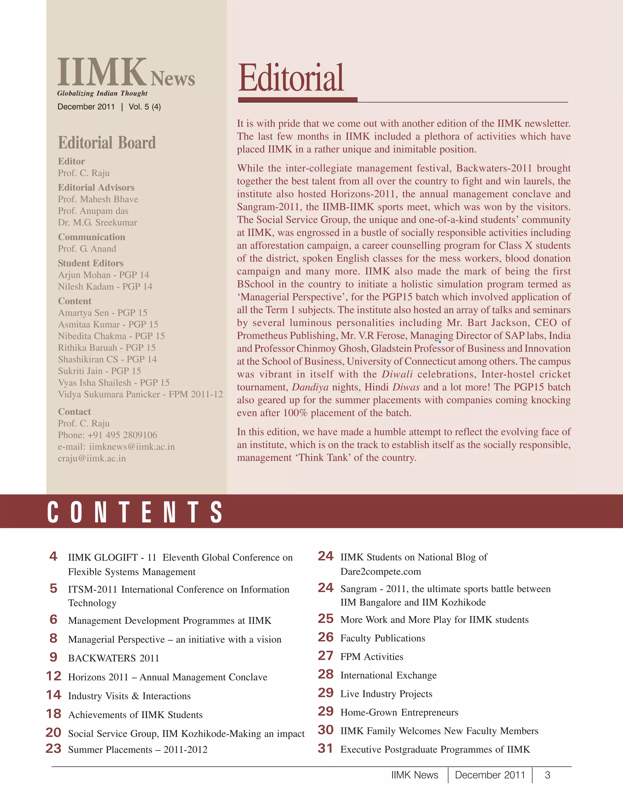 Globalizing Indian Thought
 December 2011 | Vol. 5 (4)
                                               Editorial
                                               It is with pride that we come out with another edition of the IIMK newsletter.
                                               The last few months in IIMK included a plethora of activities which have
    Editorial Board                            placed IIMK in a rather unique and inimitable position.
    Editor
    Prof. C. Raju                              While the inter-collegiate management festival, Backwaters-2011 brought
                                               together the best talent from all over the country to fight and win laurels, the
    Editorial Advisors
    Prof. Mahesh Bhave
                                               institute also hosted Horizons-2011, the annual management conclave and
    Prof. Anupam das                           Sangram-2011, the IIMB-IIMK sports meet, which was won by the visitors.
    Dr. M.G. Sreekumar                         The Social Service Group, the unique and one-of-a-kind students’ community
    Communication                              at IIMK, was engrossed in a bustle of socially responsible activities including
    Prof. G. Anand                             an afforestation campaign, a career counselling program for Class X students
    Student Editors                            of the district, spoken English classes for the mess workers, blood donation
    Arjun Mohan - PGP 14                       campaign and many more. IIMK also made the mark of being the first
    Nilesh Kadam - PGP 14                      BSchool in the country to initiate a holistic simulation program termed as
    Content                                    ‘Managerial Perspective’, for the PGP15 batch which involved application of
    Amartya Sen - PGP 15                       all the Term 1 subjects. The institute also hosted an array of talks and seminars
    Asmitaa Kumar - PGP 15                     by several luminous personalities including Mr. Bart Jackson, CEO of
    Nibedita Chakma - PGP 15                   Prometheus Publishing, Mr. V.R Ferose, Managing Director of SAP labs, India
    Rithika Baruah - PGP 15                    and Professor Chinmoy Ghosh, Gladstein Professor of Business and Innovation
    Shashikiran CS - PGP 14                    at the School of Business, University of Connecticut among others. The campus
    Sukriti Jain - PGP 15                      was vibrant in itself with the Diwali celebrations, Inter-hostel cricket
    Vyas Isha Shailesh - PGP 15                tournament, Dandiya nights, Hindi Diwas and a lot more! The PGP15 batch
    Vidya Sukumara Panicker - FPM 2011-12
                                               also geared up for the summer placements with companies coming knocking
    Contact                                    even after 100% placement of the batch.
    Prof. C. Raju
    Phone: +91 495 2809106                     In this edition, we have made a humble attempt to reflect the evolving face of
    e-mail: iimknews@iimk.ac.in                an institute, which is on the track to establish itself as the socially responsible,
    craju@iimk.ac.in                           management ‘Think Tank’ of the country.




CONTENTS
4     IIMK GLOGIFT - 11 Eleventh Global Conference on              24    IIMK Students on National Blog of
      Flexible Systems Management                                        Dare2compete.com
5     ITSM-2011 International Conference on Information            24    Sangram - 2011, the ultimate sports battle between
      Technology                                                         IIM Bangalore and IIM Kozhikode
 6    Management Development Programmes at IIMK                    25    More Work and More Play for IIMK students
 8    Managerial Perspective – an initiative with a vision         26    Faculty Publications
 9    BACKWATERS 2011                                              27    FPM Activities
12    Horizons 2011 – Annual Management Conclave                   28    International Exchange

14    Industry Visits & Interactions                               29    Live Industry Projects

18    Achievements of IIMK Students                                29    Home-Grown Entrepreneurs

20    Social Service Group, IIM Kozhikode-Making an impact         30    IIMK Family Welcomes New Faculty Members
23    Summer Placements – 2011-2012                                31    Executive Postgraduate Programmes of IIMK

                                                                                     IIMK News       December 2011          3
 