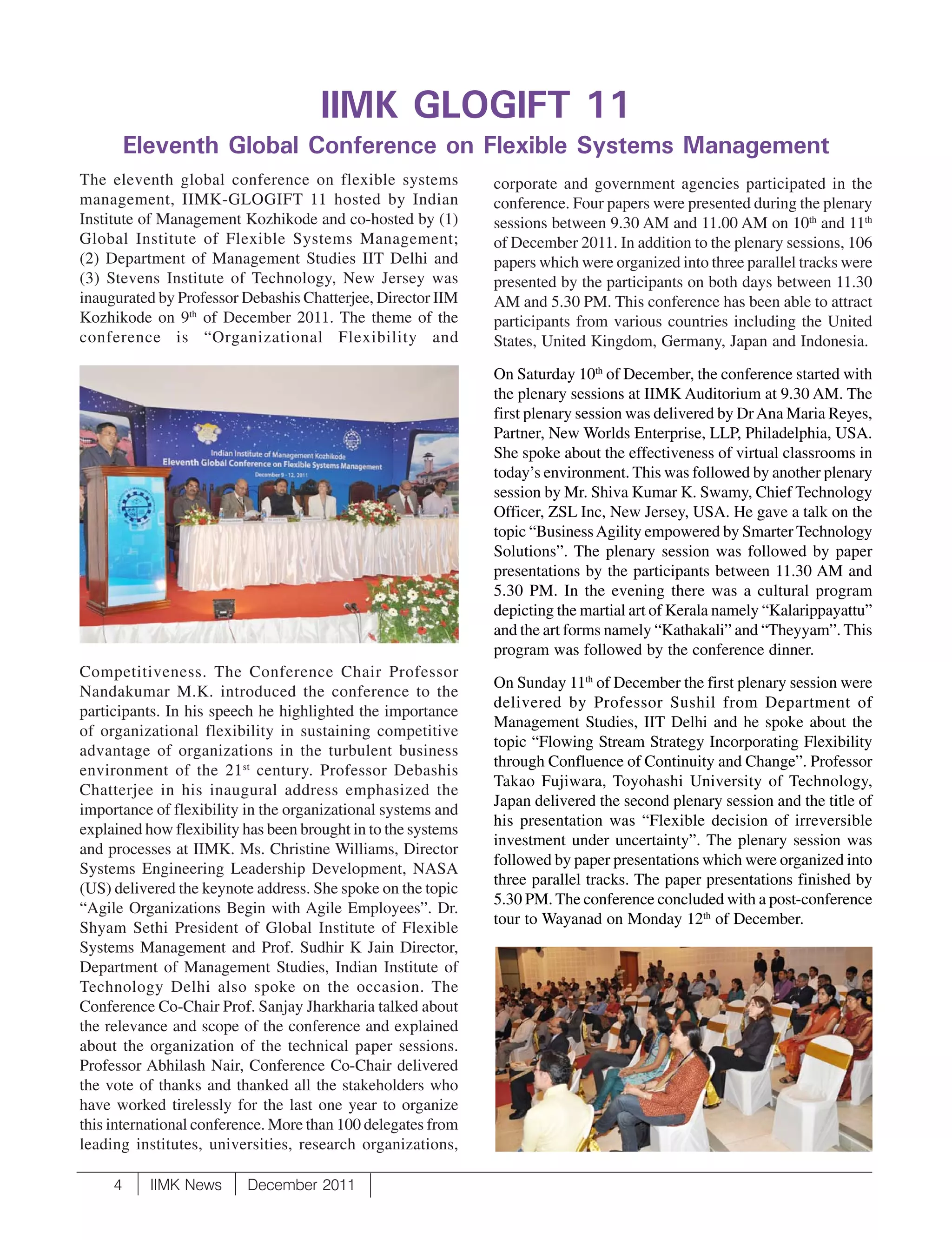 IIMK GLOGIFT 11
         Eleventh Global Conference on Flexible Systems Management
The eleventh global conference on flexible systems             corporate and government agencies participated in the
management, IIMK-GLOGIFT 11 hosted by Indian                   conference. Four papers were presented during the plenary
Institute of Management Kozhikode and co-hosted by (1)         sessions between 9.30 AM and 11.00 AM on 10th and 11th
Global Institute of Flexible Systems Management;               of December 2011. In addition to the plenary sessions, 106
(2) Department of Management Studies IIT Delhi and             papers which were organized into three parallel tracks were
(3) Stevens Institute of Technology, New Jersey was            presented by the participants on both days between 11.30
inaugurated by Professor Debashis Chatterjee, Director IIM     AM and 5.30 PM. This conference has been able to attract
Kozhikode on 9th of December 2011. The theme of the            participants from various countries including the United
conference is “Organizational Flexibility and                  States, United Kingdom, Germany, Japan and Indonesia.

                                                               On Saturday 10th of December, the conference started with
                                                               the plenary sessions at IIMK Auditorium at 9.30 AM. The
                                                               first plenary session was delivered by Dr Ana Maria Reyes,
                                                               Partner, New Worlds Enterprise, LLP, Philadelphia, USA.
                                                               She spoke about the effectiveness of virtual classrooms in
                                                               today’s environment. This was followed by another plenary
                                                               session by Mr. Shiva Kumar K. Swamy, Chief Technology
                                                               Officer, ZSL Inc, New Jersey, USA. He gave a talk on the
                                                               topic “Business Agility empowered by Smarter Technology
                                                               Solutions”. The plenary session was followed by paper
                                                               presentations by the participants between 11.30 AM and
                                                               5.30 PM. In the evening there was a cultural program
                                                               depicting the martial art of Kerala namely “Kalarippayattu”
                                                               and the art forms namely “Kathakali” and “Theyyam”. This
                                                               program was followed by the conference dinner.
Competitiveness. The Conference Chair Professor
                                                               On Sunday 11th of December the first plenary session were
Nandakumar M.K. introduced the conference to the
                                                               delivered by Professor Sushil from Department of
participants. In his speech he highlighted the importance
                                                               Management Studies, IIT Delhi and he spoke about the
of organizational flexibility in sustaining competitive
                                                               topic “Flowing Stream Strategy Incorporating Flexibility
advantage of organizations in the turbulent business
                                                               through Confluence of Continuity and Change”. Professor
environment of the 21 st century. Professor Debashis
                                                               Takao Fujiwara, Toyohashi University of Technology,
Chatterjee in his inaugural address emphasized the
                                                               Japan delivered the second plenary session and the title of
importance of flexibility in the organizational systems and
                                                               his presentation was “Flexible decision of irreversible
explained how flexibility has been brought in to the systems
                                                               investment under uncertainty”. The plenary session was
and processes at IIMK. Ms. Christine Williams, Director
                                                               followed by paper presentations which were organized into
Systems Engineering Leadership Development, NASA
                                                               three parallel tracks. The paper presentations finished by
(US) delivered the keynote address. She spoke on the topic
                                                               5.30 PM. The conference concluded with a post-conference
“Agile Organizations Begin with Agile Employees”. Dr.
                                                               tour to Wayanad on Monday 12th of December.
Shyam Sethi President of Global Institute of Flexible
Systems Management and Prof. Sudhir K Jain Director,
Department of Management Studies, Indian Institute of
Technology Delhi also spoke on the occasion. The
Conference Co-Chair Prof. Sanjay Jharkharia talked about
the relevance and scope of the conference and explained
about the organization of the technical paper sessions.
Professor Abhilash Nair, Conference Co-Chair delivered
the vote of thanks and thanked all the stakeholders who
have worked tirelessly for the last one year to organize
this international conference. More than 100 delegates from
leading institutes, universities, research organizations,

     4     IIMK News      December 2011
 