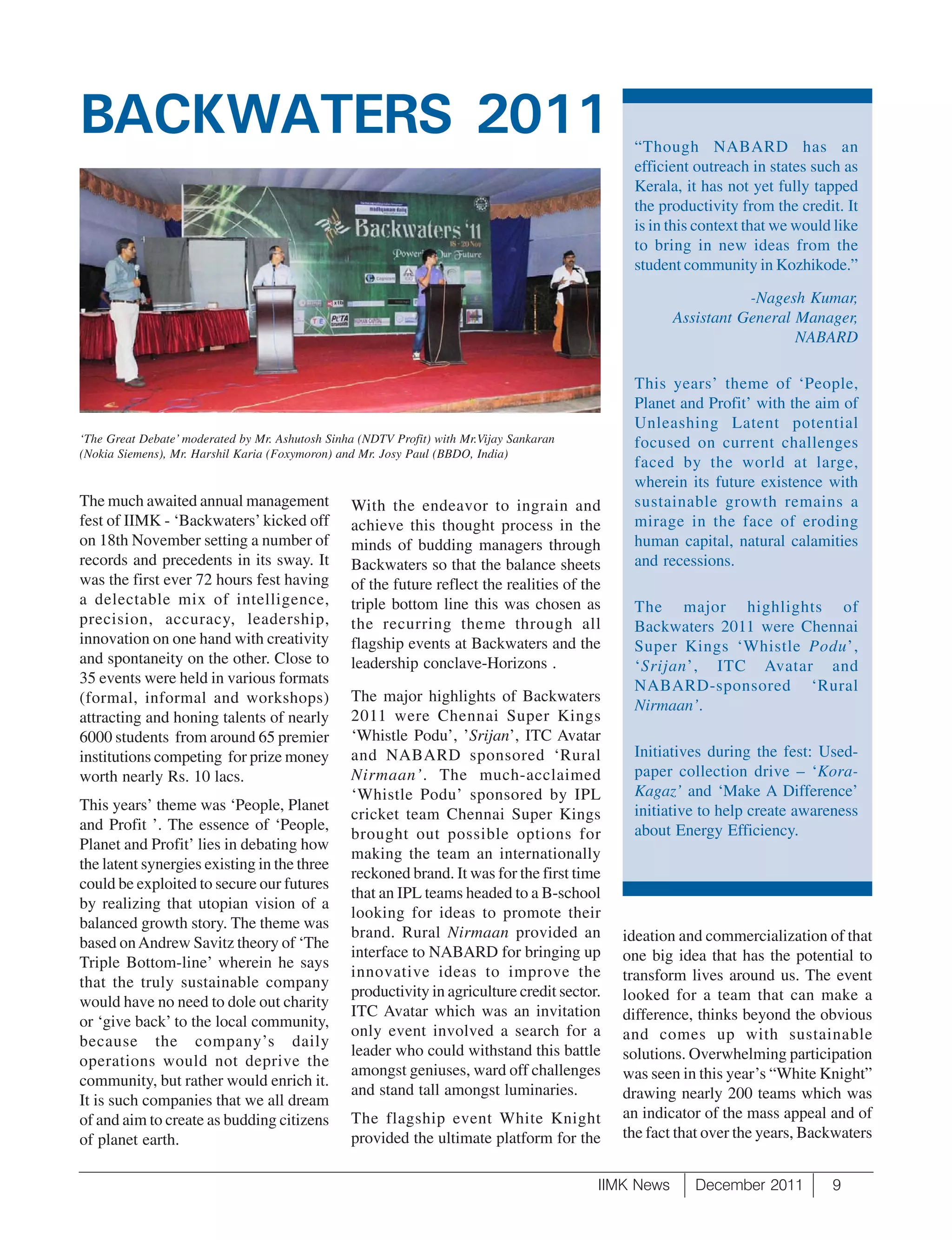 BACKWATERS 2011                                                                                “Though NABARD has an
                                                                                               efficient outreach in states such as
                                                                                               Kerala, it has not yet fully tapped
                                                                                               the productivity from the credit. It
                                                                                               is in this context that we would like
                                                                                               to bring in new ideas from the
                                                                                               student community in Kozhikode.”

                                                                                                                 -Nagesh Kumar,
                                                                                                      Assistant General Manager,
                                                                                                                        NABARD

                                                                                               This years’ theme of ‘People,
                                                                                               Planet and Profit’ with the aim of
                                                                                               Unleashing Latent potential
‘The Great Debate’ moderated by Mr. Ashutosh Sinha (NDTV Profit) with Mr.Vijay Sankaran        focused on current challenges
(Nokia Siemens), Mr. Harshil Karia (Foxymoron) and Mr. Josy Paul (BBDO, India)
                                                                                               faced by the world at large,
                                                                                               wherein its future existence with
The much awaited annual management               With the endeavor to ingrain and              sustainable growth remains a
fest of IIMK - ‘Backwaters’ kicked off           achieve this thought process in the           mirage in the face of eroding
on 18th November setting a number of             minds of budding managers through             human capital, natural calamities
records and precedents in its sway. It           Backwaters so that the balance sheets         and recessions.
was the first ever 72 hours fest having          of the future reflect the realities of the
a delectable mix of intelligence,                triple bottom line this was chosen as         The major highlights of
precision, accuracy, leadership,                 the recurring theme through all               Backwaters 2011 were Chennai
innovation on one hand with creativity           flagship events at Backwaters and the         Super Kings ‘Whistle Podu’,
and spontaneity on the other. Close to           leadership conclave-Horizons .                ‘Srijan’, ITC Avatar and
35 events were held in various formats                                                         NABARD-sponsored ‘Rural
(formal, informal and workshops)                 The major highlights of Backwaters
                                                                                               Nirmaan’.
attracting and honing talents of nearly          2011 were Chennai Super Kings
6000 students from around 65 premier             ‘Whistle Podu’, ’Srijan’, ITC Avatar
institutions competing for prize money           and NABARD sponsored ‘Rural                   Initiatives during the fest: Used-
worth nearly Rs. 10 lacs.                        Nirmaan’. The much-acclaimed                  paper collection drive – ‘Kora-
                                                 ‘Whistle Podu’ sponsored by IPL               Kagaz’ and ‘Make A Difference’
This years’ theme was ‘People, Planet                                                          initiative to help create awareness
                                                 cricket team Chennai Super Kings
and Profit ’. The essence of ‘People,                                                          about Energy Efficiency.
                                                 brought out possible options for
Planet and Profit’ lies in debating how
                                                 making the team an internationally
the latent synergies existing in the three
                                                 reckoned brand. It was for the first time
could be exploited to secure our futures
                                                 that an IPL teams headed to a B-school
by realizing that utopian vision of a
                                                 looking for ideas to promote their
balanced growth story. The theme was
                                                 brand. Rural Nirmaan provided an             ideation and commercialization of that
based on Andrew Savitz theory of ‘The
                                                 interface to NABARD for bringing up          one big idea that has the potential to
Triple Bottom-line’ wherein he says
                                                 innovative ideas to improve the              transform lives around us. The event
that the truly sustainable company
                                                 productivity in agriculture credit sector.   looked for a team that can make a
would have no need to dole out charity
                                                 ITC Avatar which was an invitation           difference, thinks beyond the obvious
or ‘give back’ to the local community,
                                                 only event involved a search for a           and comes up with sustainable
because the company’s daily
                                                 leader who could withstand this battle       solutions. Overwhelming participation
operations would not deprive the
                                                 amongst geniuses, ward off challenges        was seen in this year’s “White Knight”
community, but rather would enrich it.
                                                 and stand tall amongst luminaries.           drawing nearly 200 teams which was
It is such companies that we all dream
of and aim to create as budding citizens         The flagship event White Knight              an indicator of the mass appeal and of
of planet earth.                                 provided the ultimate platform for the       the fact that over the years, Backwaters


                                                                                          IIMK News      December 2011         9
 