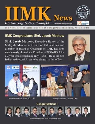 Globalizing Indian Thought                      December 2011 | Vol. 5(4)

The Newsletter of Indian Institute of Management Kozhikode, Kerala, India



IIMK Congratulates Shri. Jacob Mathew
Shri. Jacob Mathew , Executive Editor of the
Malayala Manorama Group of Publications and
Member of Board of Governors of IIMK has been
unanimously elected the President of WAN-IFRA for
a 2 year tenure beginning July 1, 2011. He is the first
Indian and second Asian to be elected to this office.




   Inauguration of ITSM 2011 P5                Inauguration of GLOGIFT P4


                                  Congratulations !




                        Achievements of IIMK Students P19 News
                                                        IIMK         December 2011   1
 