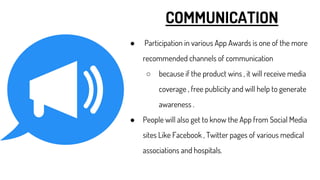 COMMUNICATION
● Participation in various App Awards is one of the more
recommended channels of communication
○ because if the product wins , it will receive media
coverage , free publicity and will help to generate
awareness .
● People will also get to know the App from Social Media
sites Like Facebook , Twitter pages of various medical
associations and hospitals.
 