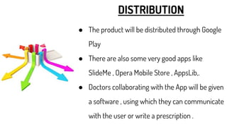 DISTRIBUTION
● The product will be distributed through Google
Play
● There are also some very good apps like
SlideMe , Opera Mobile Store , AppsLib,.
● Doctors collaborating with the App will be given
a software , using which they can communicate
with the user or write a prescription .
 