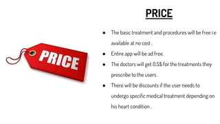 PRICE
● The basic treatment and procedures will be free i.e
available at no cost .
● Entire app will be ad free.
● The doctors will get 0.5$ for the treatments they
prescribe to the users .
● There will be discounts if the user needs to
undergo specific medical treatment depending on
his heart condition .
 