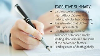 EXECUTIVE SUMMARY
● Cardiovascular diseases are
Heart Attack , Stroke, Heart
Failure, valvular heart disease .
● It is estimated that 90% of the
CVD is preventable .
● Healthy eating , exercise ,
avoidance of tobacco smoke ,
limiting alcohol intake are some
of the prevention factors .
● Leading cause of death globally .
 