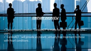 COMPANY OVERVIEW
• The company’s product “CardioACT” is made for Android Smartphone
users .
• “ CardioACT ” will provide an instant , virtually free treatment to those
with Heart conditions .
 