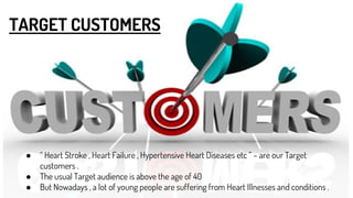 TARGET CUSTOMERS
● “ Heart Stroke , Heart Failure , Hypertensive Heart Diseases etc ” – are our Target
customers .
● The usual Target audience is above the age of 40
● But Nowadays , a lot of young people are suffering from Heart Illnesses and conditions .
 