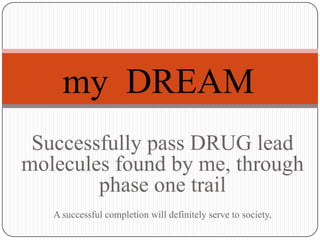 my DREAM
 Successfully pass DRUG lead
molecules found by me, through
        phase one trail
   A successful completion will definitely serve to society.
 