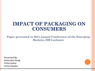 Paper presented in 2014 Annual Conference of the Emerging
Markets, IIM Lucknow
Presented By:
Hamendra Dangi
Pritha Sarkar
Vinita Hatadia
IMPACT OF PACKAGING ON
CONSUMERS
 