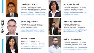Prashant Pande
PGP IIM Calcutta | 14 Years
Financial Market Specialist, AMRO
FX Products & Analytics | Strategy Consulting
| Interest Rates Strategist | Nomura | Barclays
Manisha Aithal
EPGP IIM Bangalore | 14 Years
Manager, Insights, Novartis
Strategy & Corporate Finance | EA to CMD |
Emergency Task Force | GVK
Arjun Jayasimha
PGP IIM Ahmedabad | 10 Years
Senior Manager, Wipro
Intelligent Automation | Business Analyst |
Digital Transformation | Analytics | Altisource
Radhika Khare
MBA Finance ISB | 9 Years
Media Finance Manager, Unilever
Finance & Strategy | Chartered Accountant |
Tax & Regulatory | International Tax | EY
FINAN
C
E
Anup Maheshwari
PGP SPJIMR | 10 Years
General Manager, Flipspaces
FinTech | Corporate Banking | Debt Capital
Markets | KredXIndia | Axis | Kotak
Debraj Bannerjee
EPGP IIM Bangalore | 12 Years
Former VP, Lakshmi Vilas Bank
Corporate Finance | M&A | Capital Markets |
Investment Management | Jana | Thermax
 