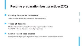Resume preparation best practices(2/2)
Framing Sentences in Resume
Science behing writing good sentences: SAR, Left to Right
Types of Resumes
Master and variant resumes | Resumes for experienced and freshers
For PGP2s - How to showcase internship experience
Examples and case studies
Examples of multiple types of good resumes | Case studies from students' resumes
 