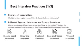 Best Interview Practices [1/3]
Recruiters' expectations
What do recruiters expect from you? How do they evaluate you in interviews?
Different Types of Interviews and Typical Questions
Why do recruiters use different types of interviews? How do they evaluate? What are the
common questions? How to prepare for these? Frameworks for different types of interviews.
Situational
interviews
Resume based
interviews
Behavioral
interviews
Case study based
interviews
Fit based
interviews
 