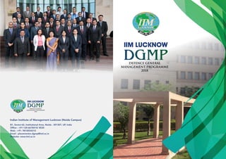 IIM LUCKNOW
IIM LUCKNOW
Defence General
Management Programme
2018
Defence General
Management Programme
2018
Indian Institute of Management Lucknow (Noida Campus)
B1, Sector-62, Institutional Area, Noida - 201307, UP, India
Ofﬁce : +91-120-6678410/ 8520
Mob : +91- 9818554310
Email : placementnc.dgmp@iiml.ac.in
Website: www.iiml.ac.in
 