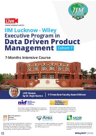 Data Driven Product
Management
IIM Lucknow - Wiley
Executive Program in
EXECUTIVE
EDUCATION
01
7-Months Intensive Course
ONLINE WEEKEND CLASSES
The Indian Institute of Management Lucknow is
7th in the prestigious IIM family of management
schools as per NIRF rankings, 2021.
The Association of MBAs (AMBA) has accorded
accreditation to the Institute's PGPM, IPMX,
and WMP programmes.
IIM Lucknow has also earned accreditation
from the Association to Advance Collegiate
Schools of Business International (AACSB).
Earned by only 5% of the world’s business
schools.
IIM Lucknow is among the 5 Indian schools
that feature in QS Global MBA rankings and
features in QS Business Masters ranking as
one of the 12 Indian schools.
The Indian Institute of Management Lucknow is
Ranked 79th as Best Management Colleges, FT
Ranking 2021 among the six business schools
from India. The institute scored high on Student
Employability, Career Progress and Research.
Best Management
Colleges
Ranking 2021
Cohort 7
9 Times Best Faculty Award Winner
LIVE Classes
by Dr. Rajiv Kumra
 