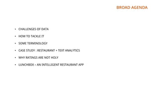 BROAD AGENDA
• CHALLENGES OF DATA
• HOW TO TACKLE IT
• SOME TERMINOLOGY
• CASE STUDY : RESTAURANT + TEXT ANALYTICS
• WHY RATINGS ARE NOT HOLY
• LUNCHBOX – AN INTELLIGENT RESTAURANT APP
 