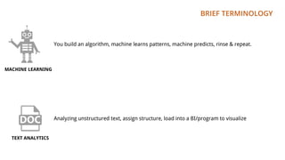 BRIEF TERMINOLOGY
You build an algorithm, machine learns patterns, machine predicts, rinse & repeat.
MACHINE LEARNING
TEXT ANALYTICS
Analyzing unstructured text, assign structure, load into a BI/program to visualize
 