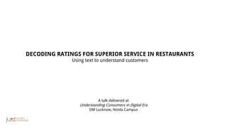 A talk delivered at
Understanding Consumers in Digital Era
IIM Lucknow, Noida Campus
DECODING RATINGS FOR SUPERIOR SERVICE IN RESTAURANTS
Using text to understand customers
 