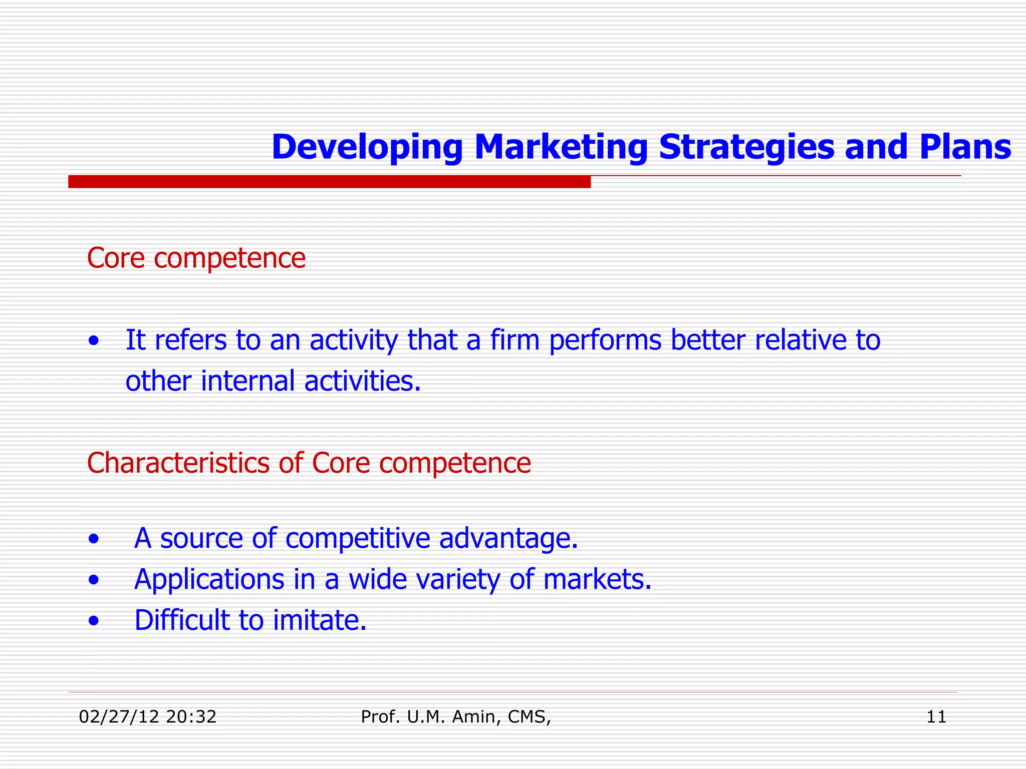 Core competence It refers to an activity that a firm performs better relative to other internal activities. Characteristics of Core competence A source of competitive advantage. Applications in a wide variety of markets. Difficult to imitate. Developing Marketing Strategies and Plans 